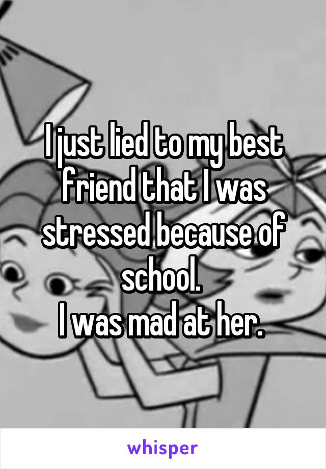 I just lied to my best friend that I was stressed because of school. 
I was mad at her. 