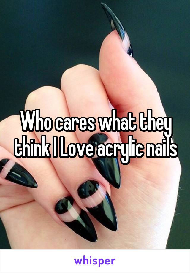 Who cares what they think I Love acrylic nails