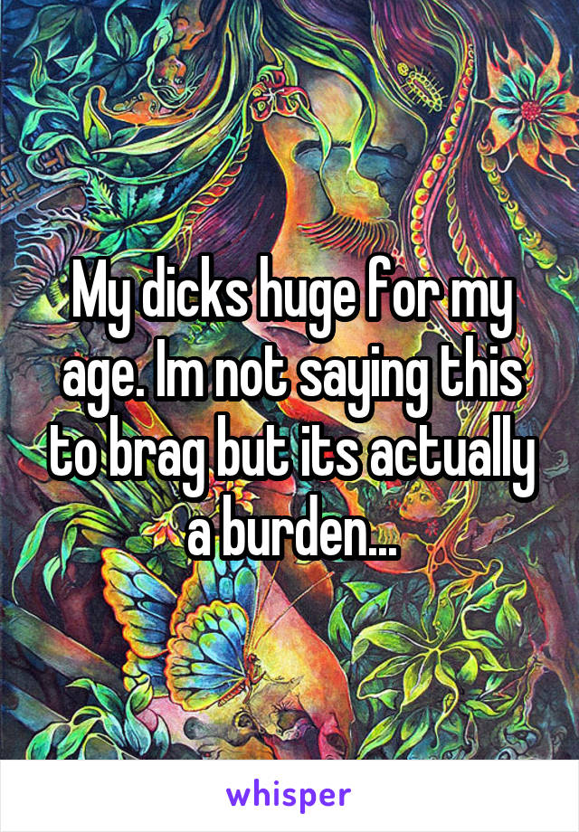 My dicks huge for my age. Im not saying this to brag but its actually a burden...