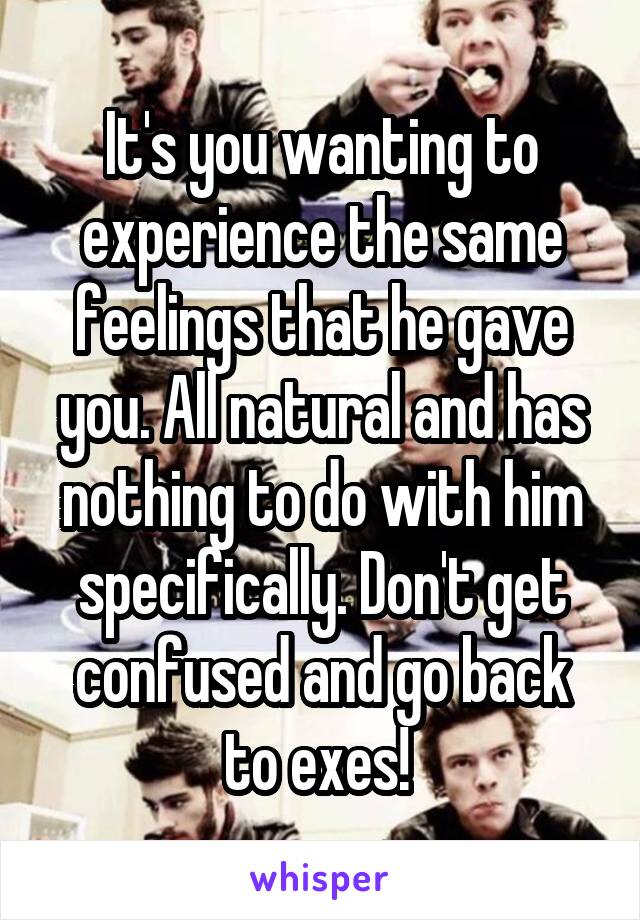 It's you wanting to experience the same feelings that he gave you. All natural and has nothing to do with him specifically. Don't get confused and go back to exes! 