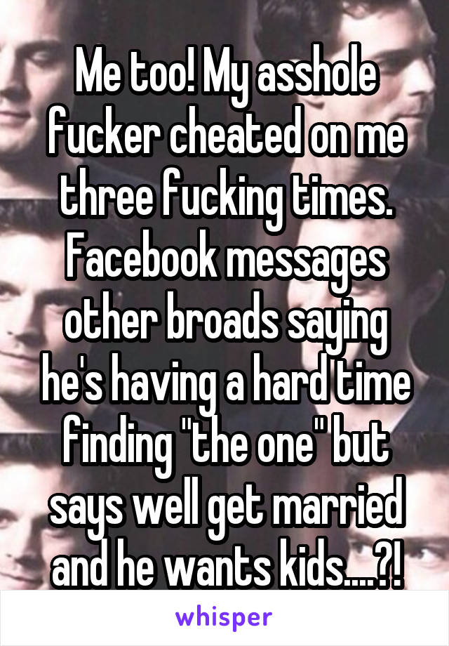 Me too! My asshole fucker cheated on me three fucking times. Facebook messages other broads saying he's having a hard time finding "the one" but says well get married and he wants kids....?!