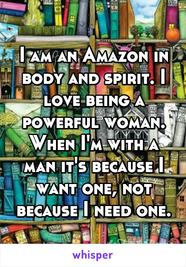 I am an Amazon in body and spirit. I love being a powerful woman. When I'm with a man it's because I want one, not because I need one.