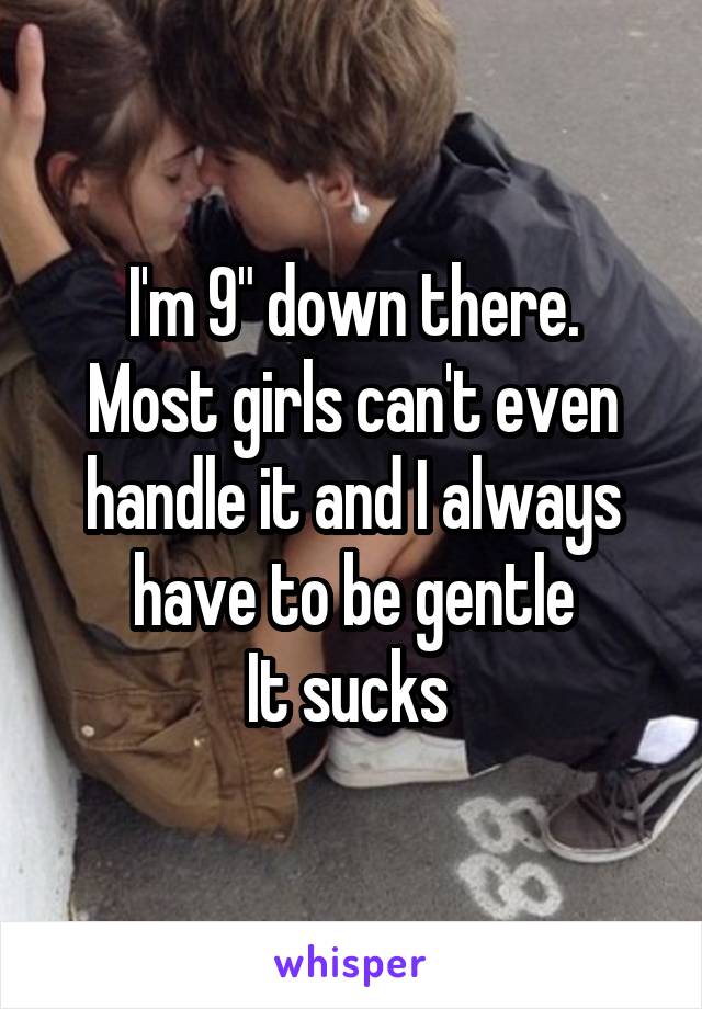 I'm 9" down there.
Most girls can't even handle it and I always have to be gentle
It sucks 