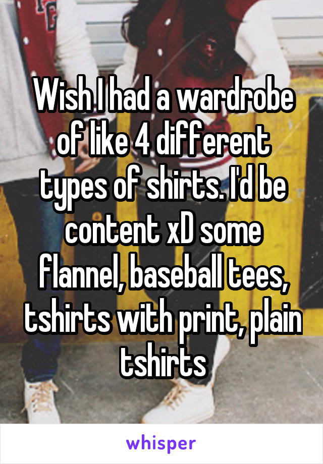 Wish I had a wardrobe of like 4 different types of shirts. I'd be content xD some flannel, baseball tees, tshirts with print, plain tshirts