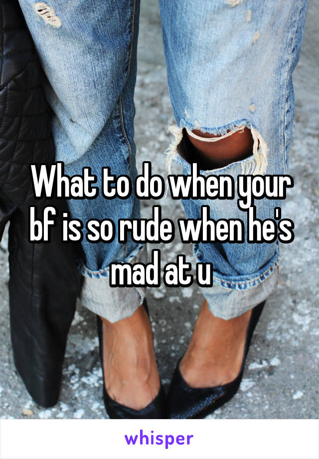 What to do when your bf is so rude when he's mad at u