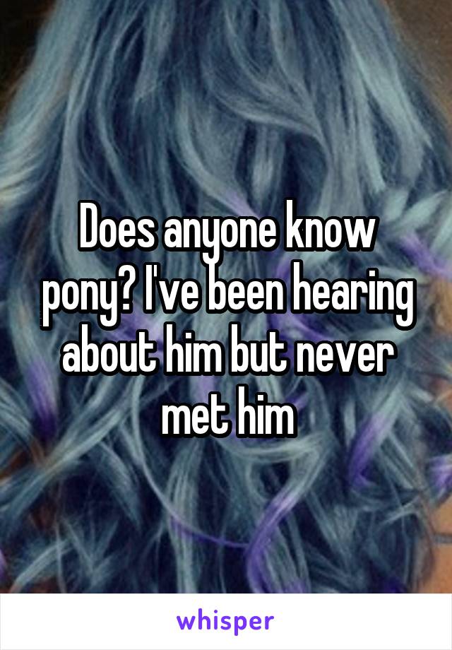 Does anyone know pony? I've been hearing about him but never met him