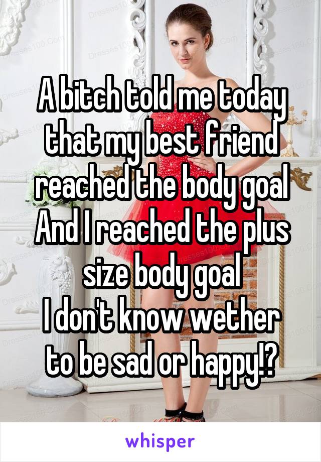 A bitch told me today that my best friend reached the body goal
And I reached the plus size body goal
I don't know wether to be sad or happy!?