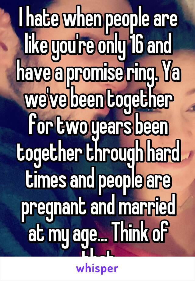 I hate when people are like you're only 16 and have a promise ring. Ya we've been together for two years been together through hard times and people are pregnant and married at my age... Think of that