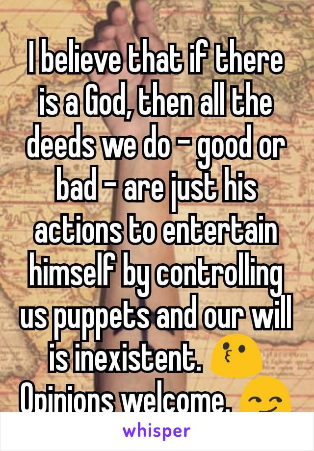 I believe that if there is a God, then all the deeds we do - good or bad - are just his actions to entertain himself by controlling us puppets and our will is inexistent. 😗
Opinions welcome. 😏