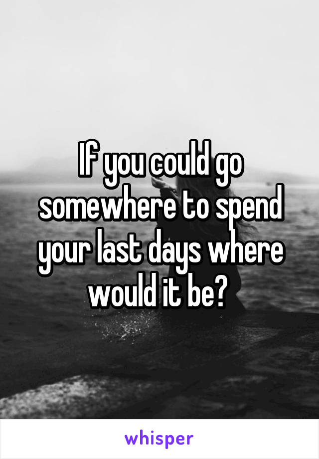 If you could go somewhere to spend your last days where would it be? 