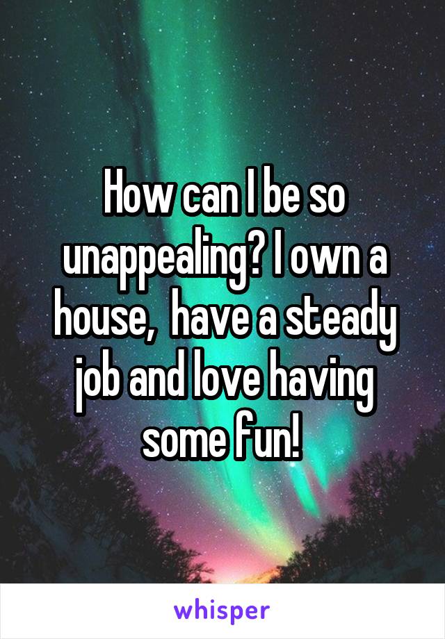 How can I be so unappealing? I own a house,  have a steady job and love having some fun! 