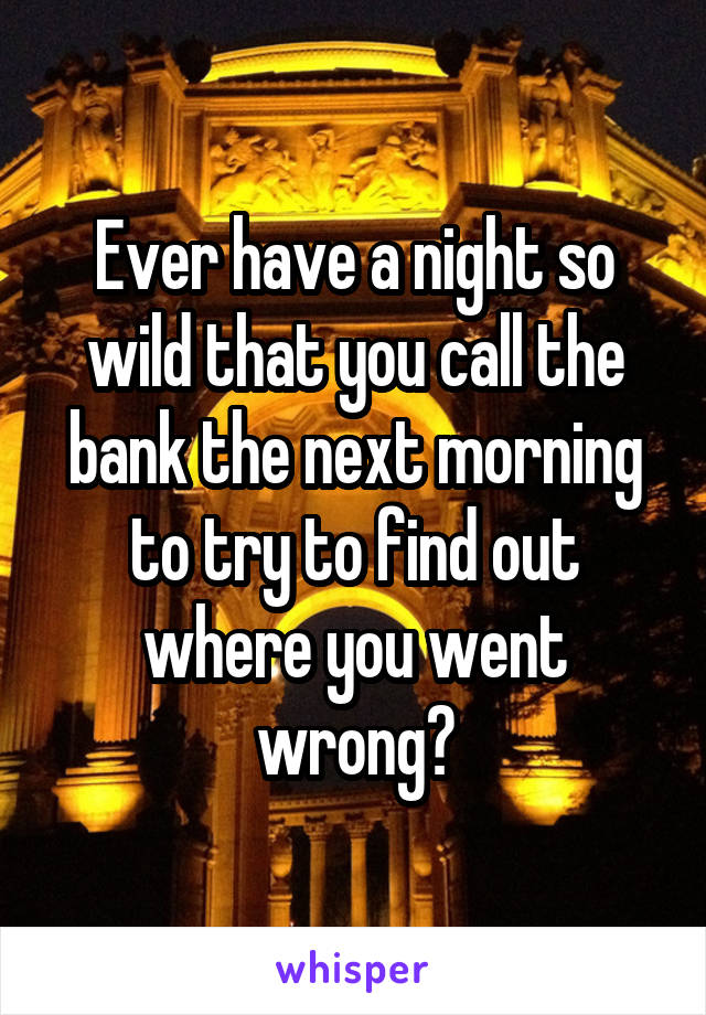 Ever have a night so wild that you call the bank the next morning to try to find out where you went wrong?