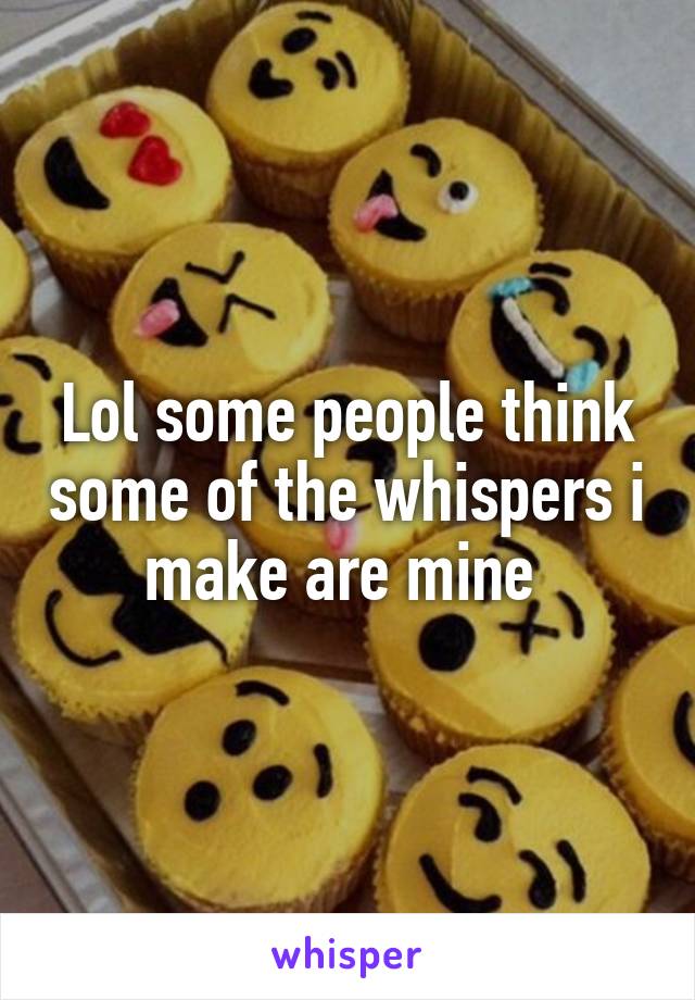 Lol some people think some of the whispers i make are mine 