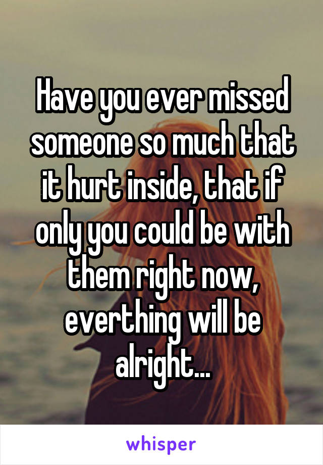 Have you ever missed someone so much that it hurt inside, that if only you could be with them right now, everthing will be alright...