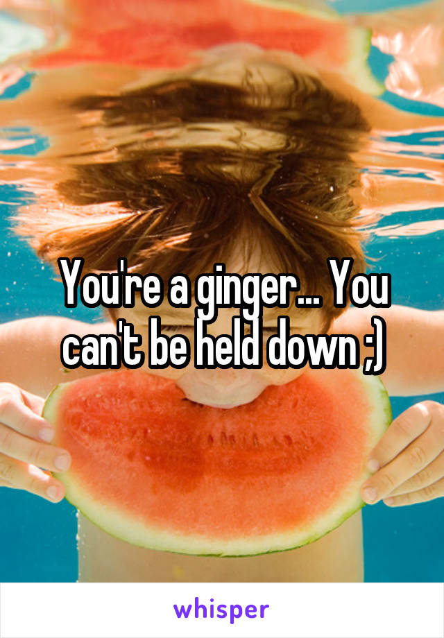 You're a ginger... You can't be held down ;)