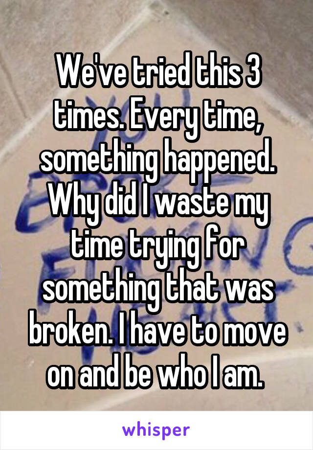 We've tried this 3 times. Every time, something happened. Why did I waste my time trying for something that was broken. I have to move on and be who I am. 