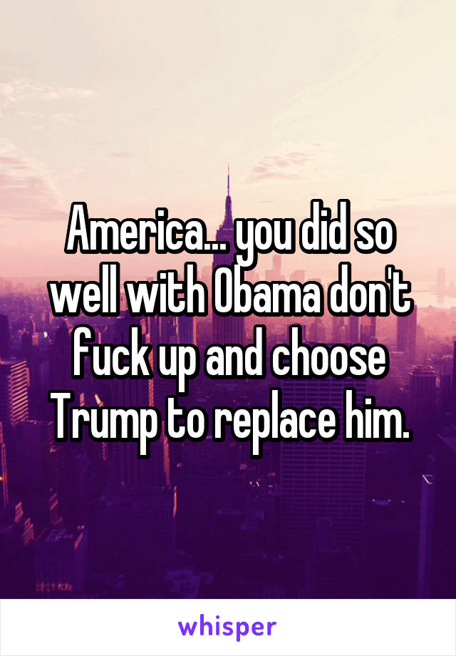 America... you did so well with Obama don't fuck up and choose Trump to replace him.