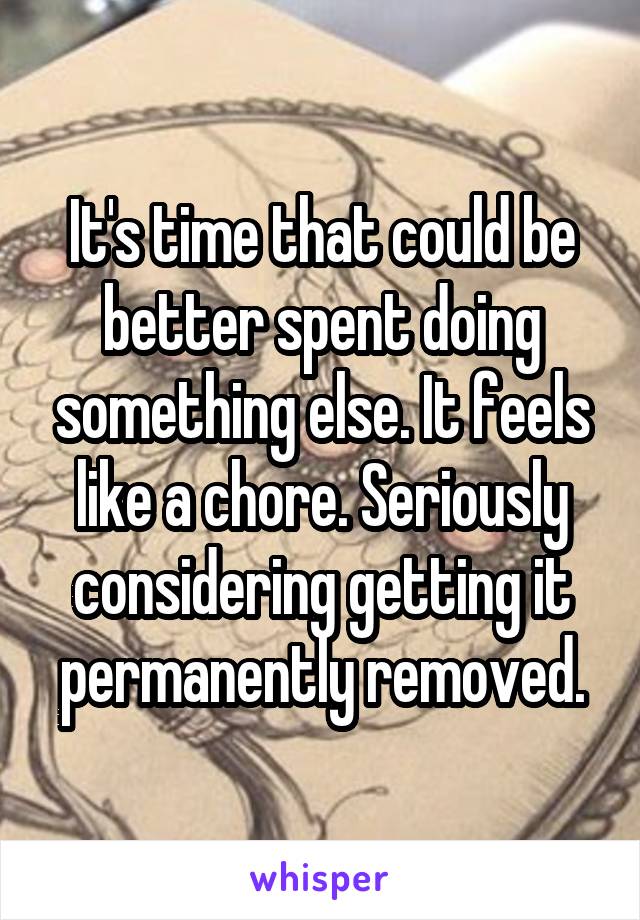 It's time that could be better spent doing something else. It feels like a chore. Seriously considering getting it permanently removed.