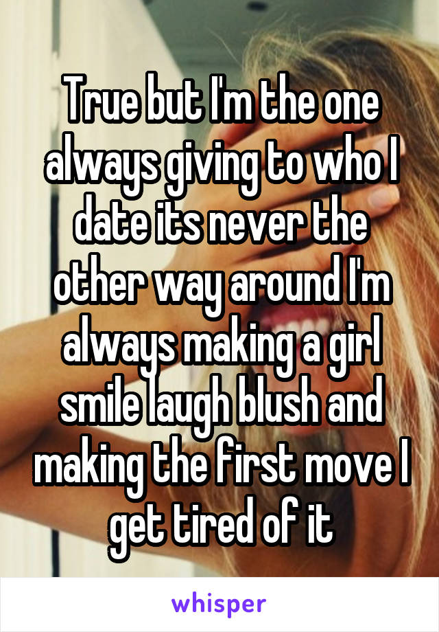 True but I'm the one always giving to who I date its never the other way around I'm always making a girl smile laugh blush and making the first move I get tired of it