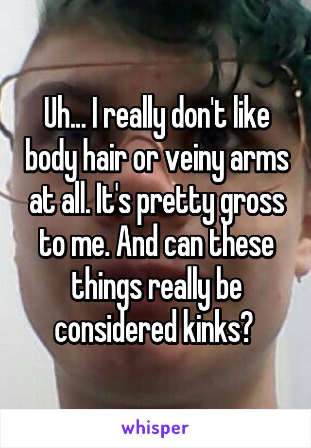 Uh... I really don't like body hair or veiny arms at all. It's pretty gross to me. And can these things really be considered kinks? 