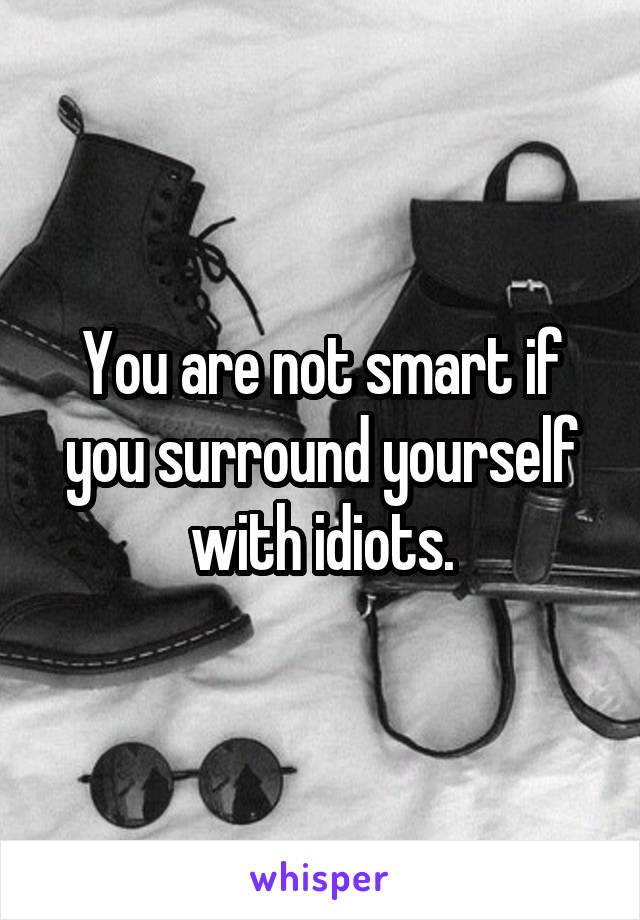 You are not smart if you surround yourself with idiots.