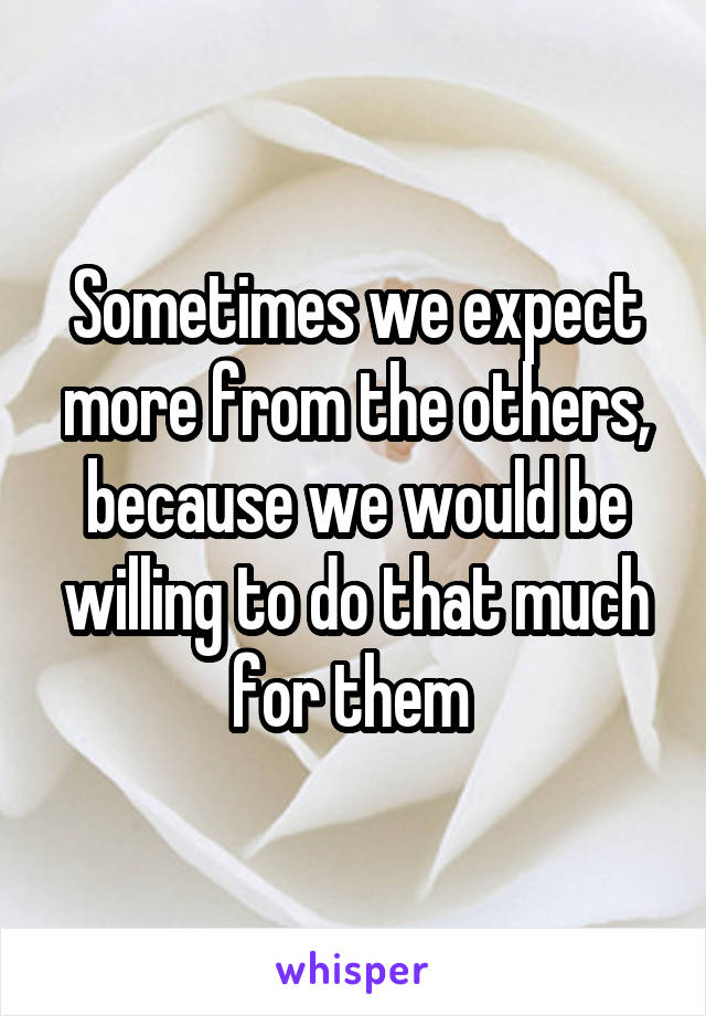 Sometimes we expect more from the others, because we would be willing to do that much for them 