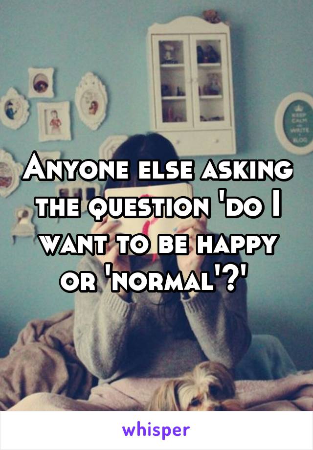 Anyone else asking the question 'do I want to be happy or 'normal'?' 