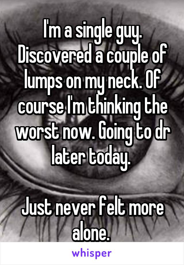 I'm a single guy. Discovered a couple of lumps on my neck. Of course I'm thinking the worst now. Going to dr later today. 

Just never felt more alone. 