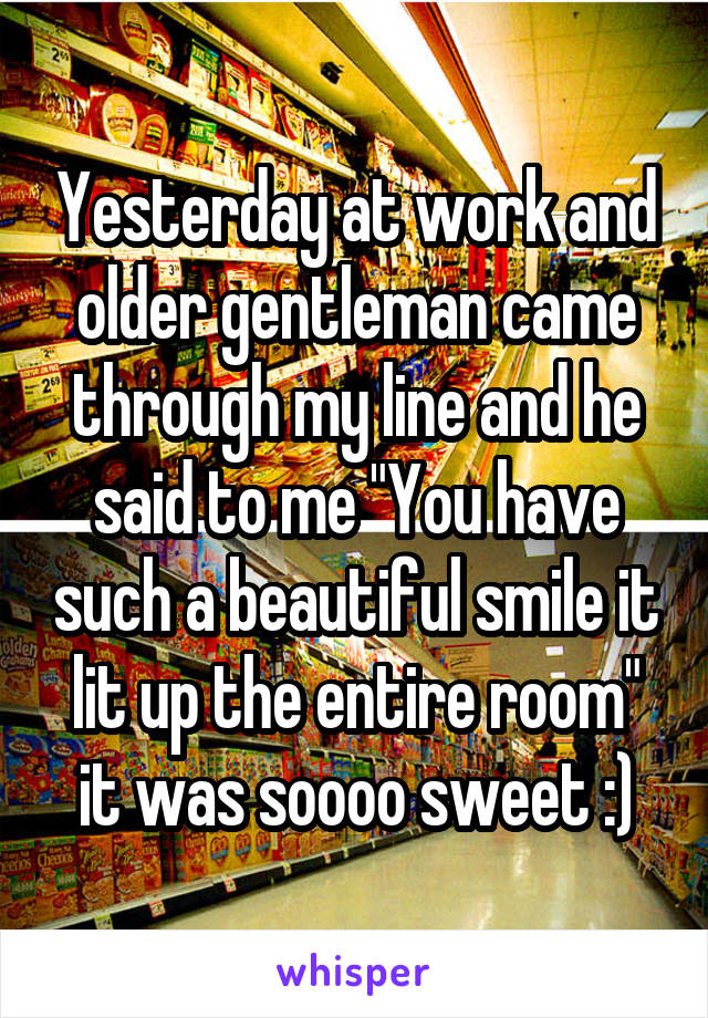 Yesterday at work and older gentleman came through my line and he said to me "You have such a beautiful smile it lit up the entire room" it was soooo sweet :)