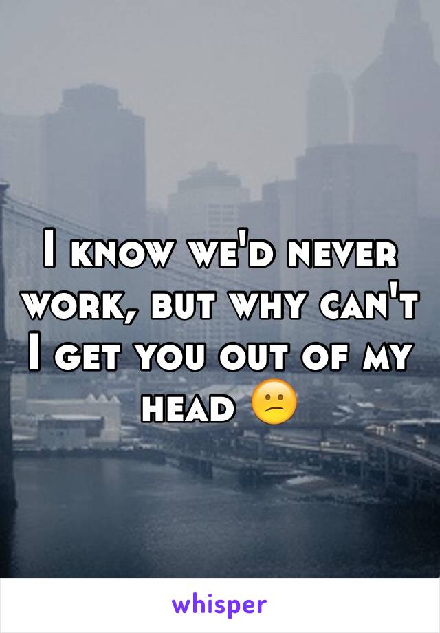 I know we'd never work, but why can't I get you out of my head 😕