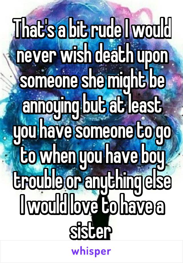 That's a bit rude I would never wish death upon someone she might be annoying but at least you have someone to go to when you have boy trouble or anything else I would love to have a sister 