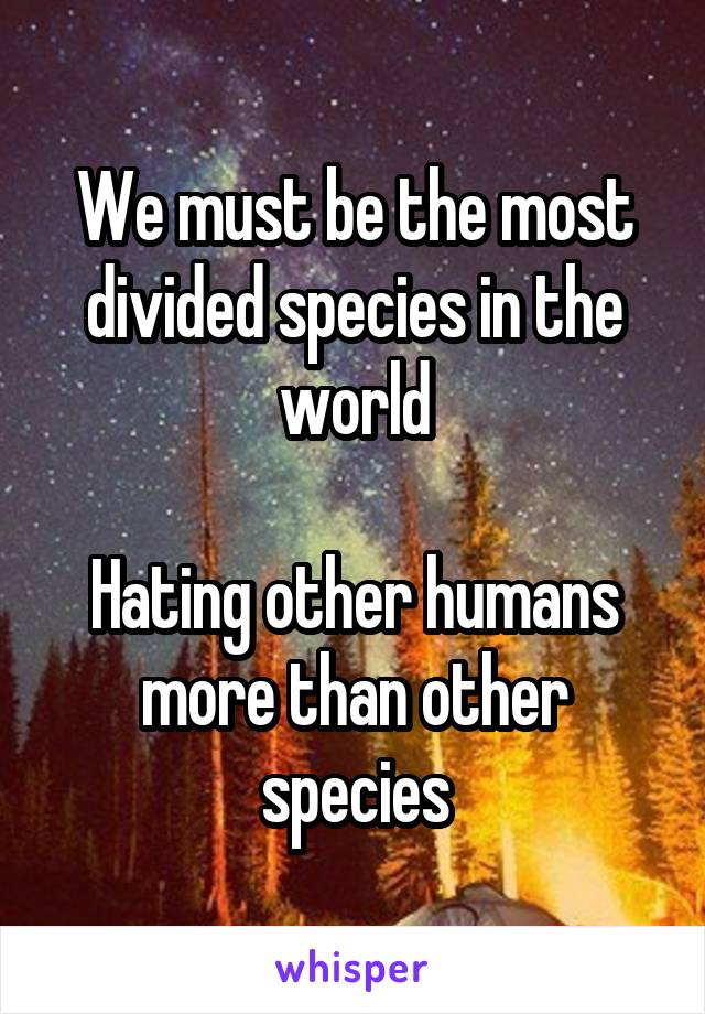 We must be the most divided species in the world

Hating other humans more than other species