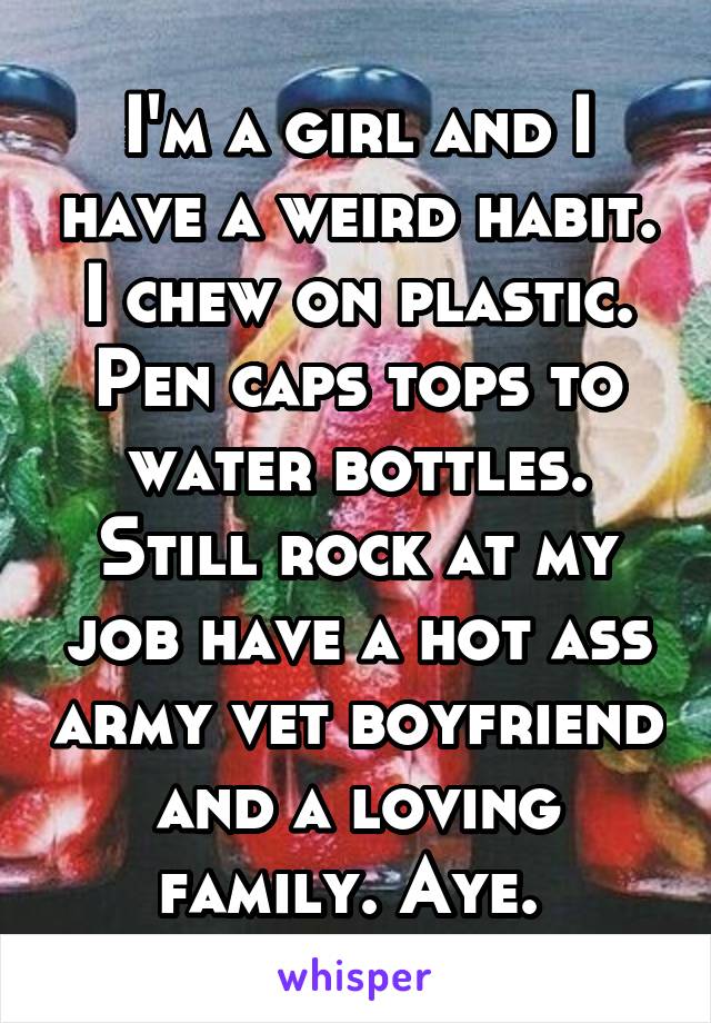 I'm a girl and I have a weird habit. I chew on plastic. Pen caps tops to water bottles. Still rock at my job have a hot ass army vet boyfriend and a loving family. Aye. 