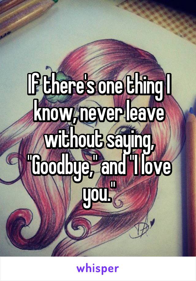 If there's one thing I know, never leave without saying, "Goodbye," and "I love you."