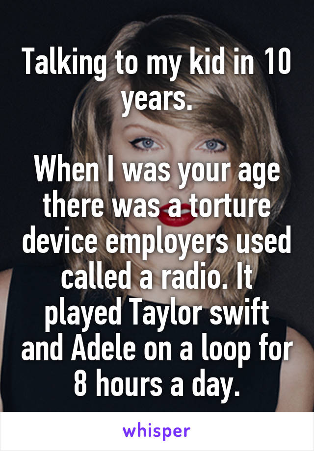 Talking to my kid in 10 years.

When I was your age there was a torture device employers used called a radio. It played Taylor swift and Adele on a loop for 8 hours a day.