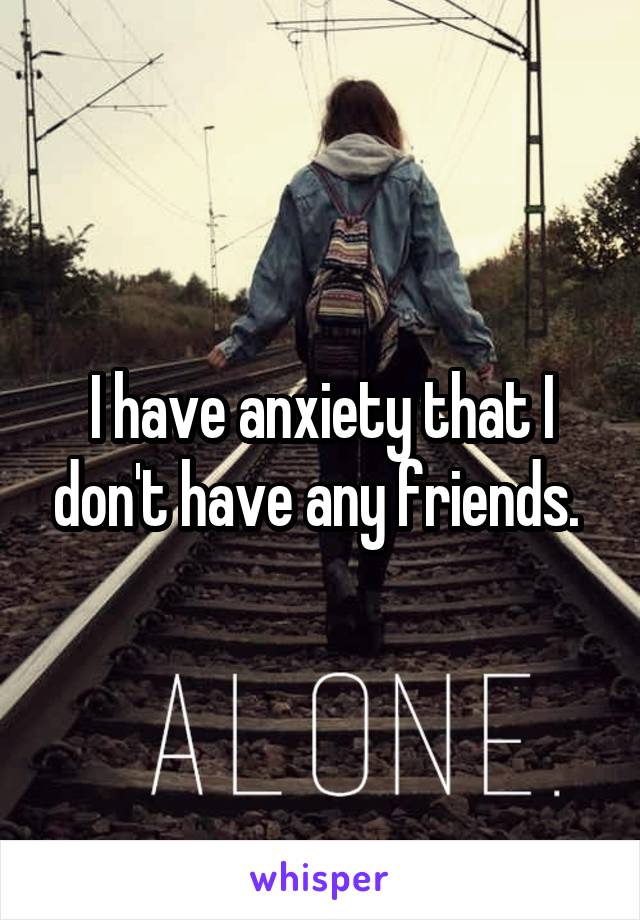 I have anxiety that I don't have any friends. 