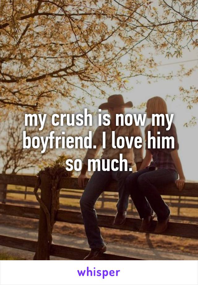 my crush is now my boyfriend. I love him so much.