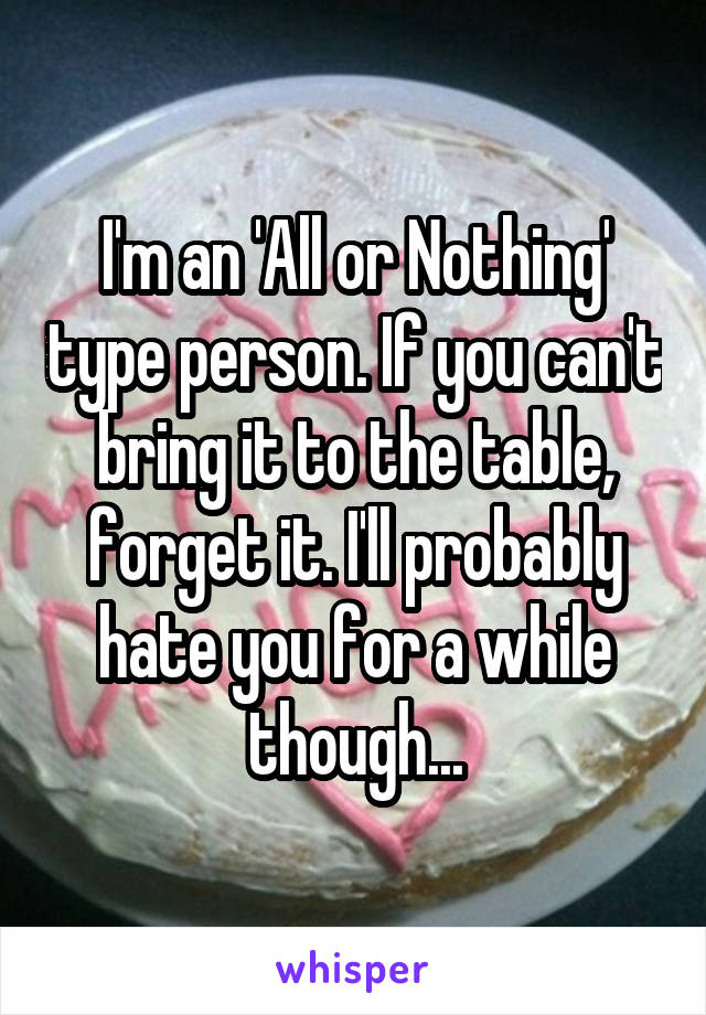 I'm an 'All or Nothing' type person. If you can't bring it to the table, forget it. I'll probably hate you for a while though...