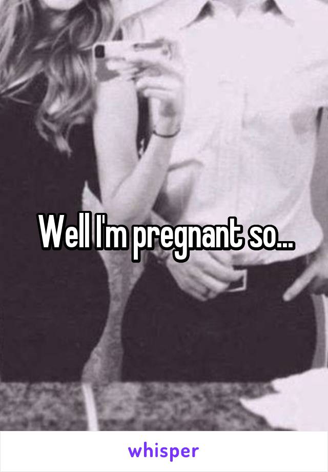 Well I'm pregnant so...