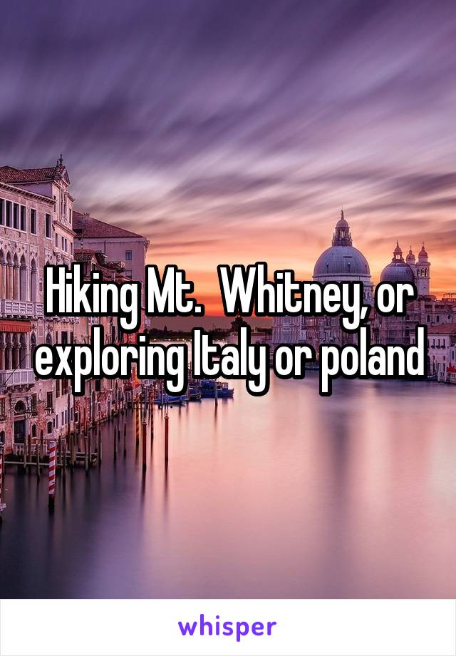 Hiking Mt.  Whitney, or exploring Italy or poland