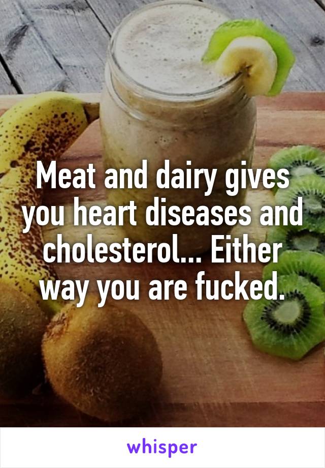 Meat and dairy gives you heart diseases and cholesterol... Either way you are fucked.