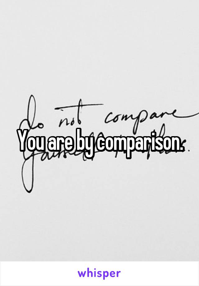 You are by comparison.