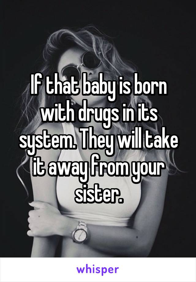 If that baby is born with drugs in its system. They will take it away from your sister.