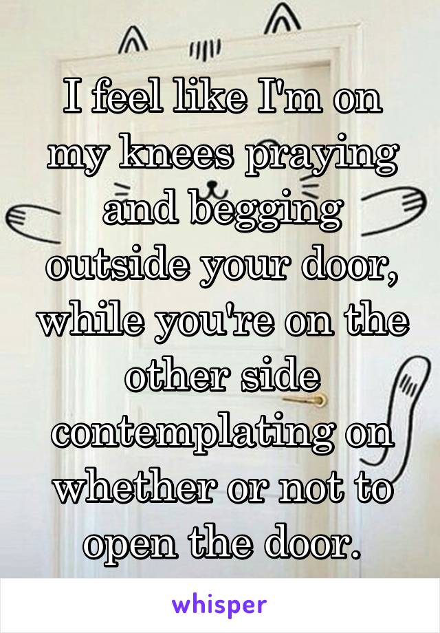 I feel like I'm on my knees praying and begging outside your door, while you're on the other side contemplating on whether or not to open the door.