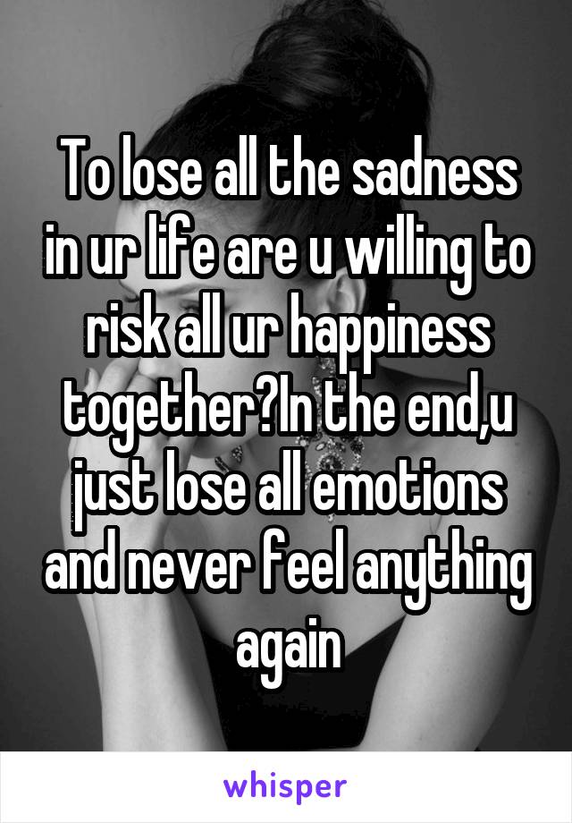 To lose all the sadness in ur life are u willing to risk all ur happiness together?In the end,u just lose all emotions and never feel anything again