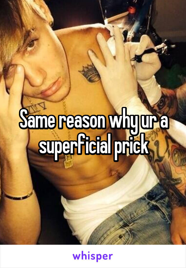 Same reason why ur a superficial prick