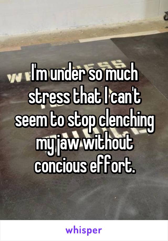 I'm under so much stress that I can't seem to stop clenching my jaw without concious effort.