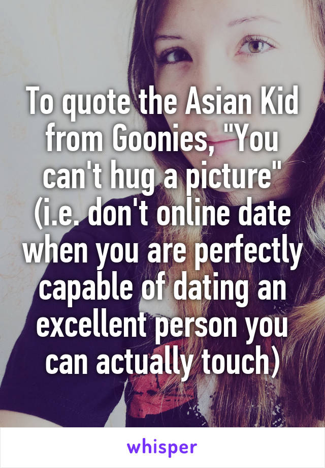 To quote the Asian Kid from Goonies, "You can't hug a picture" (i.e. don't online date when you are perfectly capable of dating an excellent person you can actually touch)