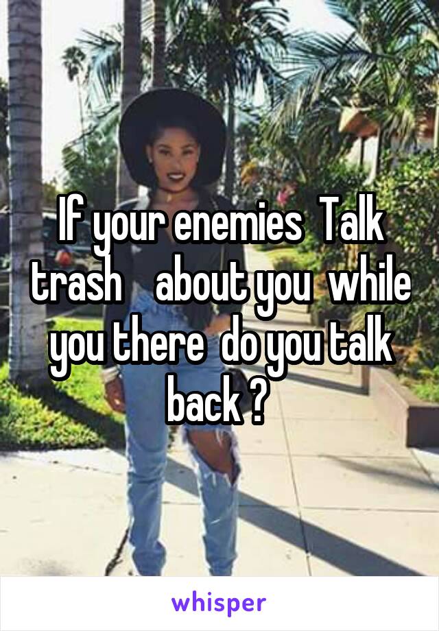 If your enemies  Talk trash    about you  while you there  do you talk back ? 