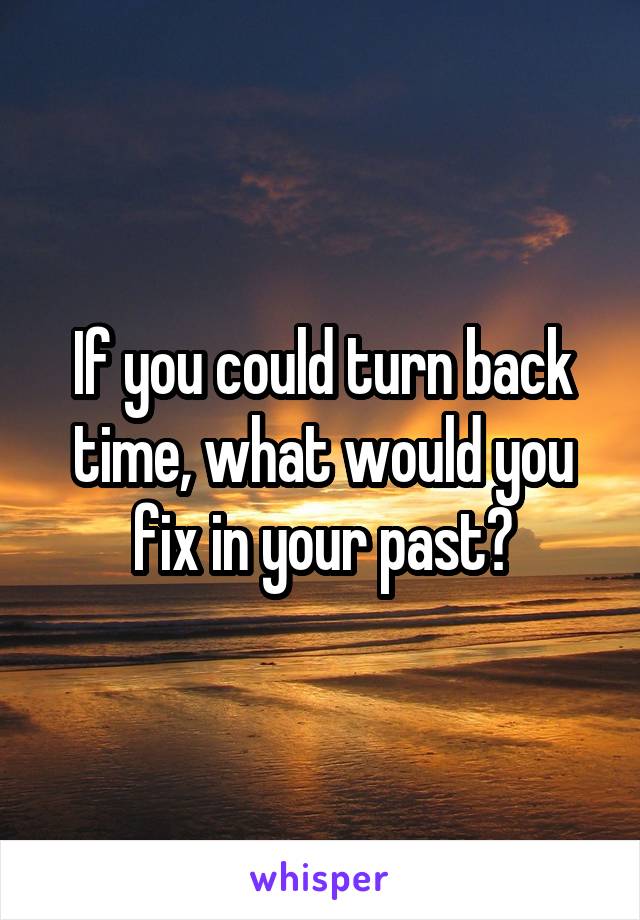 If you could turn back time, what would you fix in your past?